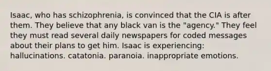 Isaac, who has schizophrenia, is convinced that the CIA is after them. They believe that any black van is the "agency." They feel they must read several daily newspapers for coded messages about their plans to get him. Isaac is experiencing: hallucinations. catatonia. paranoia. inappropriate emotions.