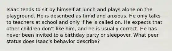 Isaac tends to sit by himself at lunch and plays alone on the playground. He is described as timid and anxious. He only talks to teachers at school and only if he is called on. He expects that other children don't like him, and he is usually correct. He has never been invited to a birthday party or sleepover. What peer status does Isaac's behavior describe?