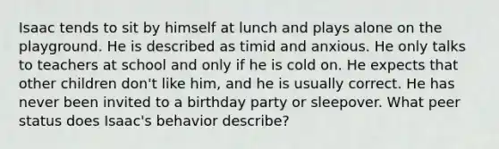 Isaac tends to sit by himself at lunch and plays alone on the playground. He is described as timid and anxious. He only talks to teachers at school and only if he is cold on. He expects that other children don't like him, and he is usually correct. He has never been invited to a birthday party or sleepover. What peer status does Isaac's behavior describe?