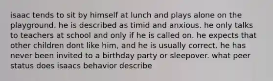 isaac tends to sit by himself at lunch and plays alone on the playground. he is described as timid and anxious. he only talks to teachers at school and only if he is called on. he expects that other children dont like him, and he is usually correct. he has never been invited to a birthday party or sleepover. what peer status does isaacs behavior describe