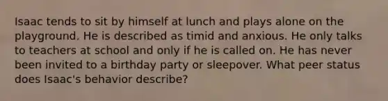 Isaac tends to sit by himself at lunch and plays alone on the playground. He is described as timid and anxious. He only talks to teachers at school and only if he is called on. He has never been invited to a birthday party or sleepover. What peer status does Isaac's behavior describe?