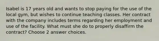 Isabel is 17 years old and wants to stop paying for the use of the local gym, but wishes to continue teaching classes. Her contract with the company includes terms regarding her employment and use of the facility. What must she do to properly disaffirm the contract? Choose 2 answer choices.