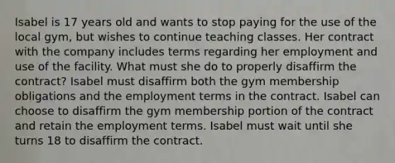 Isabel is 17 years old and wants to stop paying for the use of the local gym, but wishes to continue teaching classes. Her contract with the company includes terms regarding her employment and use of the facility. What must she do to properly disaffirm the contract? Isabel must disaffirm both the gym membership obligations and the employment terms in the contract. Isabel can choose to disaffirm the gym membership portion of the contract and retain the employment terms. Isabel must wait until she turns 18 to disaffirm the contract.