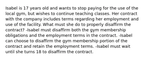 Isabel is 17 years old and wants to stop paying for the use of the local gym, but wishes to continue teaching classes. Her contract with the company includes terms regarding her employment and use of the facility. What must she do to properly disaffirm the contract? -Isabel must disaffirm both the gym membership obligations and the employment terms in the contract. -Isabel can choose to disaffirm the gym membership portion of the contract and retain the employment terms. -Isabel must wait until she turns 18 to disaffirm the contract.