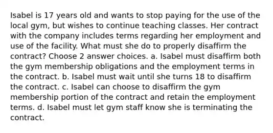 Isabel is 17 years old and wants to stop paying for the use of the local gym, but wishes to continue teaching classes. Her contract with the company includes terms regarding her employment and use of the facility. What must she do to properly disaffirm the contract? Choose 2 answer choices. a. Isabel must disaffirm both the gym membership obligations and the employment terms in the contract. b. Isabel must wait until she turns 18 to disaffirm the contract. c. Isabel can choose to disaffirm the gym membership portion of the contract and retain the employment terms. d. Isabel must let gym staff know she is terminating the contract.