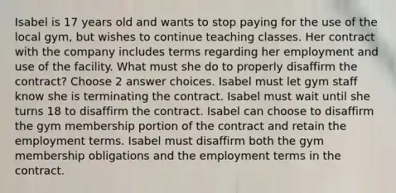 Isabel is 17 years old and wants to stop paying for the use of the local gym, but wishes to continue teaching classes. Her contract with the company includes terms regarding her employment and use of the facility. What must she do to properly disaffirm the contract? Choose 2 answer choices. Isabel must let gym staff know she is terminating the contract. Isabel must wait until she turns 18 to disaffirm the contract. Isabel can choose to disaffirm the gym membership portion of the contract and retain the employment terms. Isabel must disaffirm both the gym membership obligations and the employment terms in the contract.