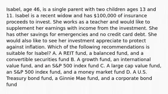 Isabel, age 46, is a single parent with two children ages 13 and 11. Isabel is a recent widow and has 100,000 of insurance proceeds to invest. She works as a teacher and would like to supplement her earnings with income from the investment. She has other savings for emergencies and no credit card debt. She would also like to see her investment appreciate to protect against inflation. Which of the following recommendations is suitable for Isabel? A. A REIT fund, a balanced fund, and a convertible securities fund B. A growth fund, an international value fund, and an S&P 500 index fund C. A large cap value fund, an S&P 500 index fund, and a money market fund D. A U.S. Treasury bond fund, a Ginnie Mae fund, and a corporate bond fund