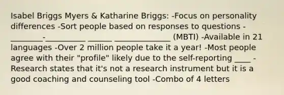 Isabel Briggs Myers & Katharine Briggs: -Focus on personality differences -Sort people based on responses to questions -________-__________ ______ ______________ (MBTI) -Available in 21 languages -Over 2 million people take it a year! -Most people agree with their "profile" likely due to the self-reporting ____ -Research states that it's not a research instrument but it is a good coaching and counseling tool -Combo of 4 letters