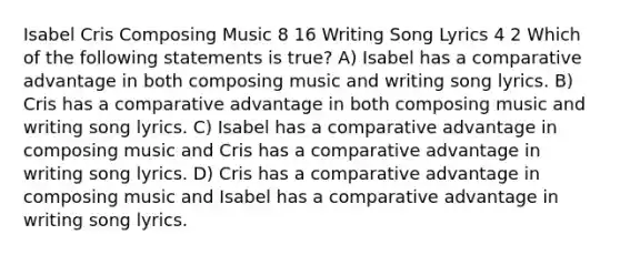 Isabel Cris Composing Music 8 16 Writing Song Lyrics 4 2 Which of the following statements is true? A) Isabel has a comparative advantage in both composing music and writing song lyrics. B) Cris has a comparative advantage in both composing music and writing song lyrics. C) Isabel has a comparative advantage in composing music and Cris has a comparative advantage in writing song lyrics. D) Cris has a comparative advantage in composing music and Isabel has a comparative advantage in writing song lyrics.