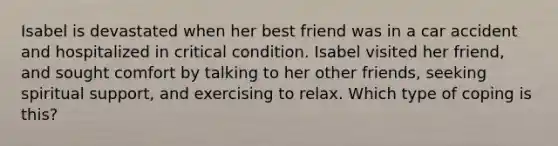 Isabel is devastated when her best friend was in a car accident and hospitalized in critical condition. Isabel visited her friend, and sought comfort by talking to her other friends, seeking spiritual support, and exercising to relax. Which type of coping is this?