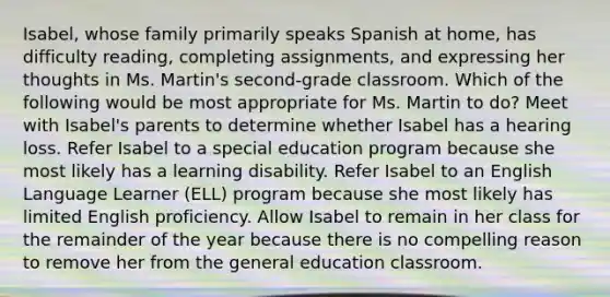 Isabel, whose family primarily speaks Spanish at home, has difficulty reading, completing assignments, and expressing her thoughts in Ms. Martin's second-grade classroom. Which of the following would be most appropriate for Ms. Martin to do? Meet with Isabel's parents to determine whether Isabel has a hearing loss. Refer Isabel to a special education program because she most likely has a learning disability. Refer Isabel to an English Language Learner (ELL) program because she most likely has limited English proficiency. Allow Isabel to remain in her class for the remainder of the year because there is no compelling reason to remove her from the general education classroom.