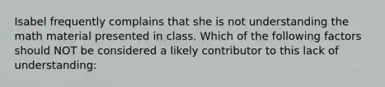 Isabel frequently complains that she is not understanding the math material presented in class. Which of the following factors should NOT be considered a likely contributor to this lack of understanding: