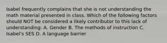 Isabel frequently complains that she is not understanding the math material presented in class. Which of the following factors should NOT be considered a likely contributor to this lack of understanding: A. Gender B. The methods of instruction C. Isabel's SES D. A language barrier