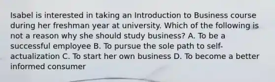 Isabel is interested in taking an Introduction to Business course during her freshman year at university. Which of the following is not a reason why she should study business? A. To be a successful employee B. To pursue the sole path to self-actualization C. To start her own business D. To become a better informed consumer