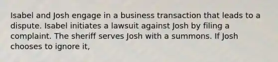 Isabel and Josh engage in a business transaction that leads to a dispute. Isabel initiates a lawsuit against Josh by filing a complaint. The sheriff serves Josh with a summons. If Josh chooses to ignore it,​