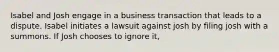 Isabel and Josh engage in a business transaction that leads to a dispute. Isabel initiates a lawsuit against josh by filing josh with a summons. If Josh chooses to ignore it,