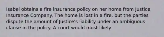 Isabel obtains a fire insurance policy on her home from Justice Insurance Company. The home is lost in a fire, but the parties dispute the amount of Justice's liability under an ambiguous clause in the policy. A court would most likely