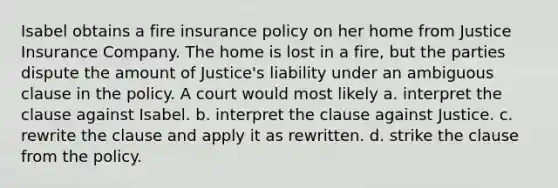 Isabel obtains a fire insurance policy on her home from Justice Insurance Company. The home is lost in a fire, but the parties dispute the amount of Justice's liability under an ambiguous clause in the policy. A court would most likely a. interpret the clause against Isabel. b. interpret the clause against Justice. c. rewrite the clause and apply it as rewritten. d. strike the clause from the policy.