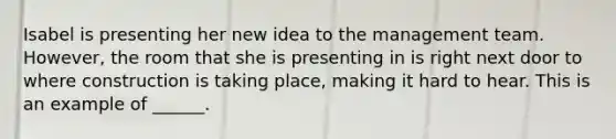 Isabel is presenting her new idea to the management team. However, the room that she is presenting in is right next door to where construction is taking place, making it hard to hear. This is an example of ______.