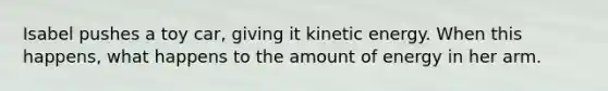 Isabel pushes a toy car, giving it kinetic energy. When this happens, what happens to the amount of energy in her arm.