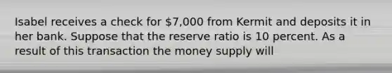 Isabel receives a check for 7,000 from Kermit and deposits it in her bank. Suppose that the reserve ratio is 10 percent. As a result of this transaction the money supply will