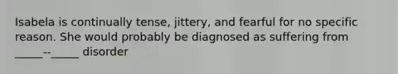 Isabela is continually tense, jittery, and fearful for no specific reason. She would probably be diagnosed as suffering from _____--_____ disorder