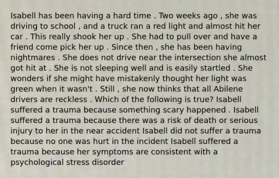 Isabell has been having a hard time . Two weeks ago , she was driving to school , and a truck ran a red light and almost hit her car . This really shook her up . She had to pull over and have a friend come pick her up . Since then , she has been having nightmares . She does not drive near the intersection she almost got hit at . She is not sleeping well and is easily startled . She wonders if she might have mistakenly thought her light was green when it wasn't . Still , she now thinks that all Abilene drivers are reckless . Which of the following is true? Isabell suffered a trauma because something scary happened . Isabell suffered a trauma because there was a risk of death or serious injury to her in the near accident Isabell did not suffer a trauma because no one was hurt in the incident Isabell suffered a trauma because her symptoms are consistent with a psychological stress disorder