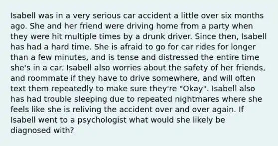 Isabell was in a very serious car accident a little over six months ago. She and her friend were driving home from a party when they were hit multiple times by a drunk driver. Since then, Isabell has had a hard time. She is afraid to go for car rides for longer than a few minutes, and is tense and distressed the entire time she's in a car. Isabell also worries about the safety of her friends, and roommate if they have to drive somewhere, and will often text them repeatedly to make sure they're "Okay". Isabell also has had trouble sleeping due to repeated nightmares where she feels like she is reliving the accident over and over again. If Isabell went to a psychologist what would she likely be diagnosed with?