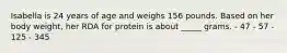 Isabella is 24 years of age and weighs 156 pounds. Based on her body weight, her RDA for protein is about _____ grams. - 47 - 57 - 125 - 345