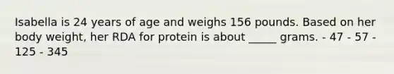 Isabella is 24 years of age and weighs 156 pounds. Based on her body weight, her RDA for protein is about _____ grams. - 47 - 57 - 125 - 345