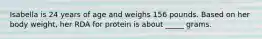 Isabella is 24 years of age and weighs 156 pounds. Based on her body weight, her RDA for protein is about _____ grams.