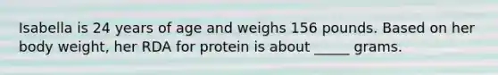 Isabella is 24 years of age and weighs 156 pounds. Based on her body weight, her RDA for protein is about _____ grams.