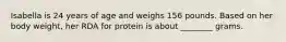 Isabella is 24 years of age and weighs 156 pounds. Based on her body weight, her RDA for protein is about ________ grams.