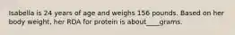 Isabella is 24 years of age and weighs 156 pounds. Based on her body weight, her RDA for protein is about____grams.