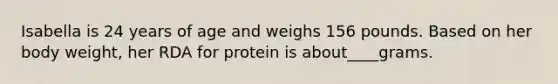 Isabella is 24 years of age and weighs 156 pounds. Based on her body weight, her RDA for protein is about____grams.