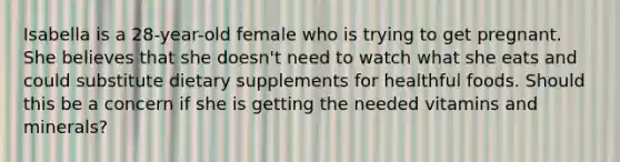 Isabella is a 28-year-old female who is trying to get pregnant. She believes that she doesn't need to watch what she eats and could substitute dietary supplements for healthful foods. Should this be a concern if she is getting the needed vitamins and minerals?