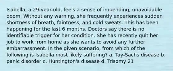 Isabella, a 29-year-old, feels a sense of impending, unavoidable doom. Without any warning, she frequently experiences sudden shortness of breath, faintness, and cold sweats. This has been happening for the last 6 months. Doctors say there is no identifiable trigger for her condition. She has recently quit her job to work from home as she wants to avoid any further embarrassment. In the given scenario, from which of the following is Isabella most likely suffering? a. Tay-Sachs disease b. panic disorder c. Huntington's disease d. Trisomy 21