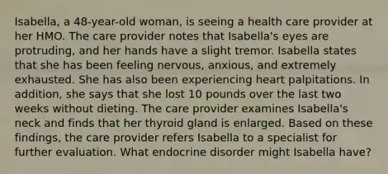 Isabella, a 48-year-old woman, is seeing a health care provider at her HMO. The care provider notes that Isabella's eyes are protruding, and her hands have a slight tremor. Isabella states that she has been feeling nervous, anxious, and extremely exhausted. She has also been experiencing heart palpitations. In addition, she says that she lost 10 pounds over the last two weeks without dieting. The care provider examines Isabella's neck and finds that her thyroid gland is enlarged. Based on these findings, the care provider refers Isabella to a specialist for further evaluation. What endocrine disorder might Isabella have?