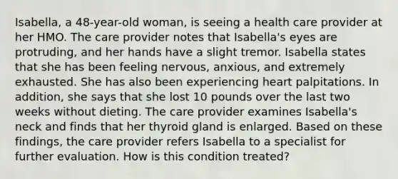 Isabella, a 48-year-old woman, is seeing a health care provider at her HMO. The care provider notes that Isabella's eyes are protruding, and her hands have a slight tremor. Isabella states that she has been feeling nervous, anxious, and extremely exhausted. She has also been experiencing heart palpitations. In addition, she says that she lost 10 pounds over the last two weeks without dieting. The care provider examines Isabella's neck and finds that her thyroid gland is enlarged. Based on these findings, the care provider refers Isabella to a specialist for further evaluation. How is this condition treated?