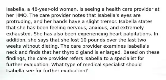 Isabella, a 48-year-old woman, is seeing a health care provider at her HMO. The care provider notes that Isabella's eyes are protruding, and her hands have a slight tremor. Isabella states that she has been feeling nervous, anxious, and extremely exhausted. She has also been experiencing heart palpitations. In addition, she says that she lost 10 pounds over the last two weeks without dieting. The care provider examines Isabella's neck and finds that her thyroid gland is enlarged. Based on these findings, the care provider refers Isabella to a specialist for further evaluation. What type of medical specialist should Isabella see for further evaluation?