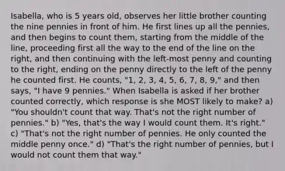 Isabella, who is 5 years old, observes her little brother counting the nine pennies in front of him. He first lines up all the pennies, and then begins to count them, starting from the middle of the line, proceeding first all the way to the end of the line on the right, and then continuing with the left-most penny and counting to the right, ending on the penny directly to the left of the penny he counted first. He counts, "1, 2, 3, 4, 5, 6, 7, 8, 9," and then says, "I have 9 pennies." When Isabella is asked if her brother counted correctly, which response is she MOST likely to make? a) "You shouldn't count that way. That's not the right number of pennies." b) "Yes, that's the way I would count them. It's right." c) "That's not the right number of pennies. He only counted the middle penny once." d) "That's the right number of pennies, but I would not count them that way."