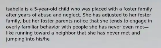 Isabella is a 5-year-old child who was placed with a foster family after years of abuse and neglect. She has adjusted to her foster family, but her foster parents notice that she tends to engage in overly familiar behavior with people she has never even met—like running toward a neighbor that she has never met and jumping into his/he