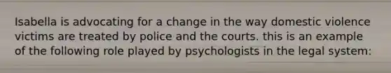 Isabella is advocating for a change in the way domestic violence victims are treated by police and the courts. this is an example of the following role played by psychologists in the legal system: