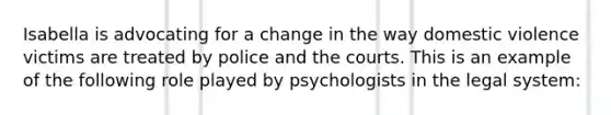 Isabella is advocating for a change in the way domestic violence victims are treated by police and the courts. This is an example of the following role played by psychologists in the legal system: