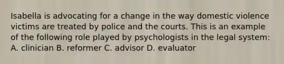 Isabella is advocating for a change in the way domestic violence victims are treated by police and the courts. This is an example of the following role played by psychologists in the legal system: A. clinician B. reformer C. advisor D. evaluator