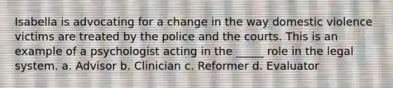 Isabella is advocating for a change in the way domestic violence victims are treated by the police and the courts. This is an example of a psychologist acting in the _____ role in the legal system. a. Advisor b. Clinician c. Reformer d. Evaluator