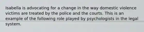 Isabella is advocating for a change in the way domestic violence victims are treated by the police and the courts. This is an example of the following role played by psychologists in the legal system.