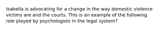 Isabella is advocating for a change in the way domestic violence victims are and the courts. This is an example of the following role played by psychologists in the legal system?