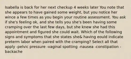 Isabella is back for her next checkup 4 weeks later You note that she appears to have gained some weight, but you notice her wince a few times as you begin your routine assessment. You ask if she's feeling ok, and she tells you she's been having some cramping over the last few days, but she knew she had this appointment and figured she could wait. Which of the following signs and symptoms that she states she& having eould indicate preterm labor when paired with the cramping? Select all that apply -pelvic pressure -vaginal spotting -nausea -constipation -backache