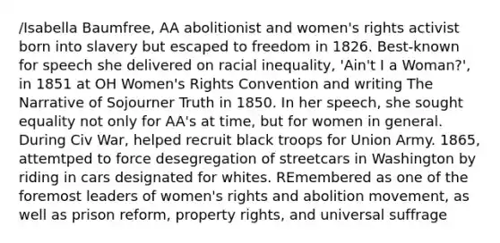 /Isabella Baumfree, AA abolitionist and women's rights activist born into slavery but escaped to freedom in 1826. Best-known for speech she delivered on racial inequality, 'Ain't I a Woman?', in 1851 at OH Women's Rights Convention and writing The Narrative of Sojourner Truth in 1850. In her speech, she sought equality not only for AA's at time, but for women in general. During Civ War, helped recruit black troops for Union Army. 1865, attemtped to force desegregation of streetcars in Washington by riding in cars designated for whites. REmembered as one of the foremost leaders of women's rights and abolition movement, as well as prison reform, property rights, and universal suffrage